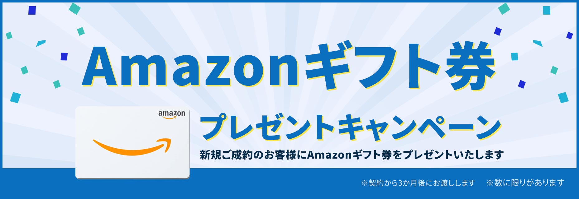 Amazon ギフト券プレゼントキャンペーン 新規ご成約のお客様にAmazonギフト券をプレゼントいたします ※契約から3か月後にお渡しします ※数に限りがあります