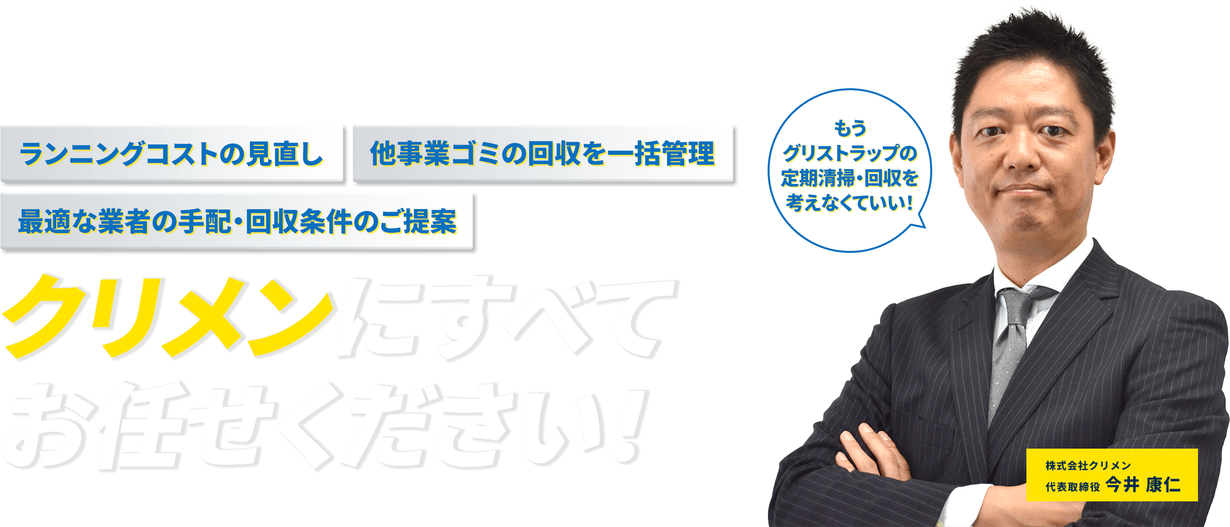 ランニングコストの見直し 他事業ゴミの回収を一括管理 最適な業者の手配・回収条件のご提案 クリメンにすべてお任せ下さい！ もうグリストラップの定期清掃・回収を考えなくていい！  株式会社クリメン 代表取締役今井康仁