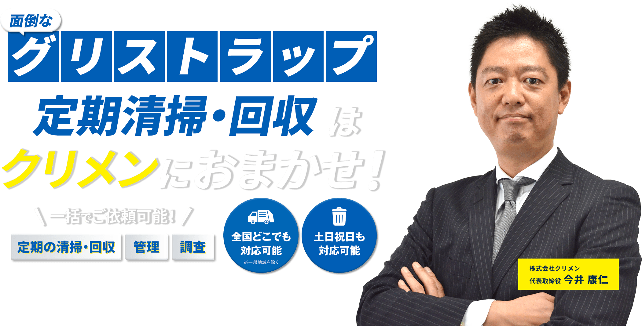 面倒なグリストラップ定期清掃・回収はクリメンにおまかせ！ 一括でご依頼可能! 定期の清掃・回収 管理 調査 全国どこでも対応可能※一部地域を除く 土日祝日も対応可能 株式会社クリメン 代表取締役今井康仁